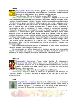 7
Melão
Propriedades Nutricionais: Possui grandes quantidades de betacaroteno
(provitamina A), vitaminas C e do complexo B. Além disso, é fonte de fibras
e apresenta cálcio, fósforo, ferro, potássio, cobre e enxofre.
Valor Calórico: 100 gramas de Melão fornecem 29,9 calorias.
Propriedades Medicinais: Por seu alto teor em potássio, é indicado para cardíacos
que usam medicação diurética e para pessoas que possuem doenças do fígado, como
hepatites, cirrose hepática e cálculos. Também é muito recomendado na prevenção e
no tratamento de gotas, reumatismo, artritismo, prisão de ventre e cálculos renais.
Além disso, é fortificante, calmante, laxante, diurético e possui atividade anticoagulante,
afina o sangue. Para as mulheres na menopausa o melão ajuda a normalizar a
menstruação e ativa a circulação. O melão maduro é considerado calmante,
refrescante, alcalinizante, mineralizante, oxidante, diurético, laxante e emoliente.
Recomenda-se o melão contra gota, reumatismo, artritismo, obesidade, colite, atonia
intestinal, prisão de ventre, afecções renais, litíase renal, nefrite, cistite, leucorréia,
uretrite e blenorragia, cirrose hepática, hepatite, icterícia, cálculos biliares, insuficiência
hepática e outras afecções do fígado. Insuficiência Hepática: Tomar esporadicamente o
suco de melão. Substituir refeições por esse suco. Triturar as sementes em água e mel,
coar e tomar morno, bem diluído, 3 xícaras por dia. Para Inapetência: Triturar as
sementes em água e mel (no liquidificador), coar e tomar bem diluído, 2 horas e meia
antes da refeição.
O Suco do melão também é indicado no tratamento da febre tifóide, doenças da
garganta, esôfago e estômago, contra a acidose.
Na menstruação tem efeito dissolvente e oxidante, agindo como cicatrizador
natural, regenerador do sangue e normalizador do fluxo menstrual, ajudando na
eliminação de pólipos, coágulos de sangue, inflamações, irritações e úlceras.
Morango
Propriedades Nutricionais: Possui muita vitamina C, betacaroteno
(provitamina A), cálcio, fósforo, ferro, sódio, potássio, silício e, em menor
quantidade, vitaminas A e B. A fruta possui também boas doses de ácido
oxálico, substância que pode causar pedras nos rins em pessoas que
tendem a desenvolvê-las.
Valor Calórico: 100 gramas de morango fornecem 39 calorias.
Propriedades Medicinais: Além de estimular os processos de absorção do
organismo infantil, o morango aumenta a resistência às infecções e tem ação
anticancerígena.
Pêra
Propriedades Nutricionais: Boa fonte de carboidratos, a pêra também
possui dosesconsideráveis dos sais minerais potássio, sódio, cálcio e
fósforo, vitaminas C, provitamina A e, em baixos teores, vitaminas do
complexo B. Consumida com casca é boa fonte de fibras.
 