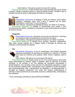 8
Valor Calórico: 100 gramas de pêra fornecem 63,3 calorias.
Propriedades Medicinais: A pêra contribui para a boa formação dos ossos, dentes
e sangue, mantém o equilíbrio interno e o vigor do sistema nervoso. Também é boa no
combate a prisão de ventre e inflamações do intestino e da bexiga.
Pêssego
Propriedades Nutricionais: O pêssego é fonte de minerais, como fósforo,
magnésio, manganês, cobre, iodo e ferro. É também rico em fibras,
carboidratos, e vitaminas A, C e do complexo B.
Valor Calórico: 100 gramas de pêssego fornecem, em média, 51,5 calorias.
Propriedades Medicinais: O pêssego é recomendado para manter o bom
funcionamento do intestino, combater ao reumatismo e para evitar problemas de pele e
do sistema nervoso.
Tangerina
Propriedades Nutricionais: Apresenta um bom teor de vitamina C e vitaminas
do complexo B, além de betacaroteno (provitamina A) e fibras.
Valor Calórico: 100 gramas de tangerina fornecem, em média, 43 calorias.
Propriedades Medicinais: É indicada como diurética, calmante, antiparasítica.
Além disso, quando ingerida com o bagaço, facilita a formação de resíduos que
melhoram o funcionamento do intestino.
Uva
Propriedades Nutricionais: É rica em carboidratos, mas também apresenta
pequenas quantidades de vitaminas do complexo B e vitamina C. Fornece
boas doses de minerais como potássio, cálcio, fósforo, magnésio, cobre e
iodo.
Valor Calórico: 100 gramas de uva fornecem 68 calorias.
Propriedades Medicinais: Ajuda a ativar os rins, é um suave laxante e atua contra
várias enfermidades do intestino, fígado e abdômen, além de estimular as funções
cardíacas. A uva também é um rico depósito de compostos antioxidantes e
anticancerígenos. Uva vermelha: possui alto teor do antioxidante quercetina. A casca
da uva aumenta o colesterol HDL, considerado o bom colesterol e contém resveratrol,
que comprovadamente inibe o agrupamento de plaquetas e, consequentemente, a
formação de coágulos sangüíneos. Uva verde: tem poderes antibacterianos e
antivirais. O óleo da semente da uva também aumenta o colesterol HDL, considerado o
bom colesterol.
* Fonte: Informações extraídas de vários SITES da INTERNET.
 