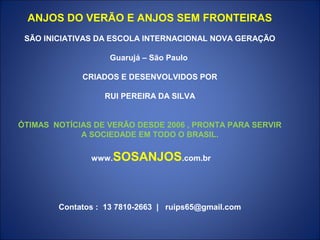 ANJOS DO VERÃO E ANJOS SEM FRONTEIRAS
 SÃO INICIATIVAS DA ESCOLA INTERNACIONAL NOVA GERAÇÃO

                    Guarujá – São Paulo

             CRIADOS E DESENVOLVIDOS POR

                  RUI PEREIRA DA SILVA


ÓTIMAS NOTÍCIAS DE VERÃO DESDE 2006 , PRONTA PARA SERVIR
             A SOCIEDADE EM TODO O BRASIL.

               www.SOSANJOS.com.br




        Contatos : 13 7810-2663 | ruips65@gmail.com
 