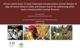 African swine fever: A most important transboundary animal disease of
pigs of recent times in India and lessons learnt for addressing other
exotic transboundary animal diseases
Ram Pratim Deka
International Livestock Research Institute (ILRI)
International Symposium on Zoonotic and Transboundary Diseases
Meghalaya, India
1–2 December 2022
 
