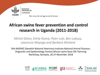 African swine fever prevention and control
research in Uganda (2011-2018)
Michel Dione, Emily Ouma, Peter Lule, Ben Lukuyu,
Lawrence Mayega and Barbara Wieland
SVA-NADDEC (Swedish National Veterinary Institute-National Animal Diseases,
Diagnostic and Epidemiology Centre) African swine fever OIE Twinning
Workshop, Kampala, 26-27 November 2018
 