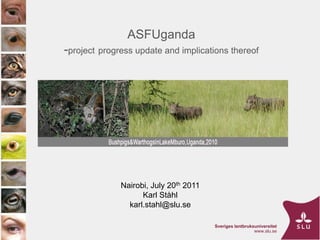 ASFUganda
-project progress update and implications thereof




              Nairobi, July 20th 2011
                    Karl Ståhl
                karl.stahl@slu.se

                                        Sveriges lantbruksuniversitet
                                                          www.slu.se
 