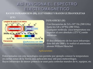 RAYOS INFRARROJOS (IR), LUZ VISIBLE Y RAYOS ULTRAVIOLETAS
       (UV)
                                         INFRARROJO (IR)
                                          Con frecuencias de 3,0 x 1011 Hz (300 GHz)
                                          hasta los 3,8 x 1014Hz (380 THz).
                                          Cualquier molécula cuya temperatura sea
                                          superior al cero absoluto (-273 0C) emite
                                          infrarrojo.

                                          El descubrimiento de los rayos infrarrojos
                                          data del año 1800 y lo realizó el astrónomo
                                          alemán William Herschel.
                                  Aplicaciones:

Fotos tomadas con esta tecnológica nos permite por ejemplo conocer la temperatura
en ciertas zonas de la Tierra, una aplicación muy útil para meteorólogos.
Rayos infrarrojos de menor potencia se usan para controlar mandos de tv, equipos, etc
 
