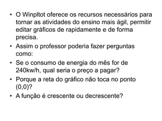  O Winplot oferece os recursos necessários para 
tornar as atividades do ensino mais ágil, permitir 
editar gráficos de rapidamente e de forma 
precisa. 
 Assim o professor poderia fazer perguntas 
como: 
 Se o consumo de energia do mês for de 
240kw/h, qual seria o preço a pagar? 
 Porque a reta do gráfico não toca no ponto 
(0,0)? 
 A função é crescente ou decrescente? 
 
