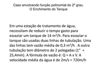 Caso envolvendo função polinomial do 2º grau. 
O Esvaziamento do Tanque 
Em uma estação de tratamento de 
água, necessitam de reduzir o tempo 
gasto para esvaziar um tanque de 14 
m3/h. Para esvaziar o tanque são 
usadas duas linhas de tubulação. Uma 
das linhas tem vazão média de 0,3 
m3/h . A outra tubulação tem diâmetro 
de 2 polegadas (1” = 25,4mm). A 
fórmula de vazão é: Q = A x V. A 
velocidade média da água é de 2m/s = 
720m/h 
 