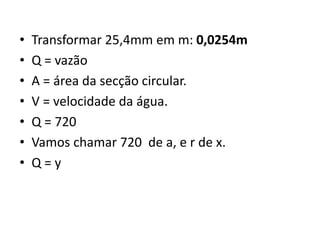  Transformar 25,4mm em m: 
0,0254m 
 Q = vazão 
 A = área da secção circular. 
 V = velocidade da água. 
 Q = 720 
 Vamos chamar 720 de a, e r de x. 
 Q = y 
 