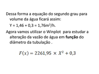 Dessa forma a equação do segundo 
grau para volume da água ficará 
assim: 
Y = 1,46 + 0,3 = 1,76m3/h. 
Agora vamos utilizar o Winplot para 
estudar a alteração da vazão de 
água em função do diâmetro da 
tubulação . 
 