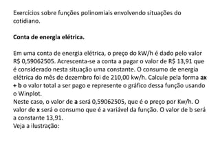 Exercícios sobre funções polinomiais envolvendo 
situações do cotidiano. 
Conta de energia elétrica. 
Em uma conta de energia elétrica, o preço do kW/h é 
dado pelo valor R$ 0,59062505. Acrescenta-se a conta a 
pagar o valor de R$ 13,91 que é considerado nesta 
situação uma constante. O consumo de energia elétrica 
do mês de dezembro foi de 210,00 kw/h. Calcule pela 
forma ax + b o valor total a ser pago e represente o 
gráfico dessa função usando o Winplot. 
Neste caso, o valor de a será 0,59062505, que é o preço 
por Kw/h. O valor de x será o consumo que é a variável 
da função. O valor de b será a constante 13,91. 
Veja a ilustração: 
 