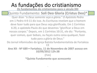 As fundações do cristianismo
        Os fundamentos do cristianismo para o século XXI
 Quinto Fundamento: Soli Deo Gloria {Cristus Deo}*
    Quer dizer “a Deus somente seja a glória.” O Apóstolo Pedro
  em 1 Pedro 4:9-11 diz isso. As Escrituras revelam que o homem
   deve fazer tudo para que Deus seja glorificado. Em 1 Coríntios
   6:20, o apóstolo Paulo diz que devemos “glorificar a Deus em
  nossos corpos.” Depois, em 1 Coríntios 10:31, ele diz: “Portanto,
   quer comais, quer bebais, ou façais outra coisa qualquer, fazei
                    tudo para a glória de Deus.”
Do Jornal infomissões da Igreja Batista fundamentalista de Fortaleza
                                 CE
 Ano XX - Nº 689 • Fortaleza, 11 de Novembro de 2007 acesso em
                        10/09/2012 12h:38
                                (Fim)
               *Quinto Fundamento que acrescento

                                 .
 
