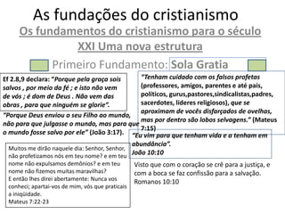 As fundações do cristianismo
     Os fundamentos do cristianismo para o século
               XXI Uma nova estrutura
           Primeiro Fundamento: Sola Gratia
Ef 2.8,9 declara: “Porque pela graça sois    “Tenham cuidado com os falsos profetas
salvos , por meio da fé ; e isto não vem     (professores, amigos, parentes e até pais,
de vós ; é dom de Deus . Não vem das         políticos, gurus,pastores,sindicalistas,padres,
obras , para que ninguém se glorie”.         sacerdotes, líderes religiosos), que se
                                             aproximam de vocês disfarçados de ovelhas,
“Porque Deus enviou o seu Filho ao mundo,
                                             mas por dentro são lobos selvagens.” (Mateus
não para que julgasse o mundo, mas para que
                                             7:15)
o mundo fosse salvo por ele” (João 3:17). “Eu vim para que tenham vida e a tenham em
                                              abundância”.
 Muitos me dirão naquele dia: Senhor, Senhor,
 não profetizamos nós em teu nome? e em teu
                                                João 10:10
 nome não expulsamos demônios? e em teu          Visto que com o coração se crê para a justiça, e
 nome não fizemos muitas maravilhas?             com a boca se faz confissão para a salvação.
 E então lhes direi abertamente: Nunca vos       Romanos 10:10
 conheci; apartai-vos de mim, vós que praticais
 a iniqüidade.
 Mateus 7:22-23
 