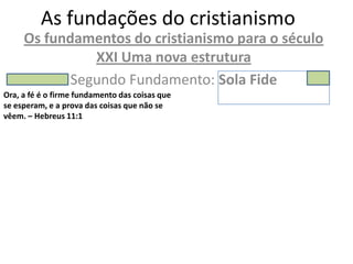 As fundações do cristianismo
     Os fundamentos do cristianismo para o século
               XXI Uma nova estrutura
            Segundo Fundamento: Sola Fide
Ora, a fé é o firme fundamento das coisas que
se esperam, e a prova das coisas que não se
vêem. – Hebreus 11:1
 