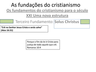 As fundações do cristianismo
     Os fundamentos do cristianismo para o século
                XXI Uma nova estrutura
          Terceiro Fundamento: Solus Christus
“Crê no Senhor Jesus Cristo e serás salvo”
(Atos 16:31)



                          Porque o fim da lei é Cristo para
                          justiça de todo aquele que crê.
                          Romanos 10:4
 