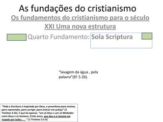 As fundações do cristianismo
        Os fundamentos do cristianismo para o século
                  XXI Uma nova estrutura
             Quarto Fundamento: Sola Scriptura



                                                   “lavagem da água , pela
                                                   palavra”(Ef. 5.26).




“Toda a Escritura é inspirada por Deus, e proveitosa para ensinar,
para repreender, para corrigir, para instruir em justiça” (2
Timóteo 3:16). E que há apenas: “um só Deus e um só Mediador
entre Deus e os homens, Cristo Jesus, que deu a si mesmo em
resgate por todos . . . “ (1 Timóteo 2:5-6)
 