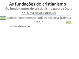 As fundações do cristianismo
Os fundamentos do cristianismo para o século
          XXI Uma nova estrutura
 Quinto Fundamento: Soli Deo Gloria {Cristus
                  Deo}*
   Ref. Eu e o Pai somos um
 