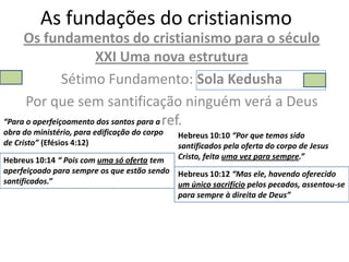 As fundações do cristianismo
     Os fundamentos do cristianismo para o século
                       XXI Uma nova estrutura
                Sétimo Fundamento: Sola Kedusha
      Por que sem santificação ninguém verá a Deus
“Para o aperfeiçoamento dos santos para a ref.
obra do ministério, para edificação do corpo   Hebreus 10:10 “Por que temos sido
de Cristo” (Efésios 4:12)                      santificados pela oferta do corpo de Jesus
Hebreus 10:14 “ Pois com uma só oferta tem     Cristo, feita uma vez para sempre.”
aperfeiçoado para sempre os que estão sendo Hebreus 10:12 “Mas ele, havendo oferecido
santificados.”                              um único sacrifício pelos pecados, assentou-se
                                            para sempre à direita de Deus”
 