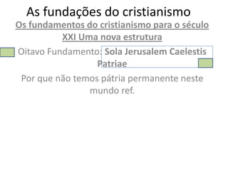 As fundações do cristianismo
Os fundamentos do cristianismo para o século
          XXI Uma nova estrutura
Oitavo Fundamento: Sola Jerusalem Caelestis
                  Patriae
 Por que não temos pátria permanente neste
                mundo ref.
 