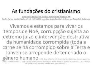As fundações do cristianismo
                        Diagnóstico da situação atual da humanidade do século XXI
Por Pr. Ayrton Landim Fialho 1ª. Ed. 10/09/2012 copyright Igreja(familiar) de Jesus (da Tanak Brit Hadashah)



    Vivemos e estamos para viver os
 tempos de Noé, corrupçção sujeita ao
extremo juízo e intervenção destrutiva
  da humanidade corrompida (toda a
carne se há corrompido sobre a Terra e
  Iahveh se arrepende de ter criado o
gênero humano                                    6:7 E disse o Senhor: Destruirei da face da terra o homem que criei,
tanto o homem como o ... 6:11 A terra, porém, estava corrompida diante de Deus, e cheia de violência. ... 6:17 Porque
                              eis que eu trago o dilúvio sobre a terra, para destruir, ...
 