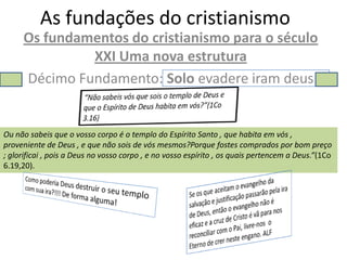 As fundações do cristianismo
     Os fundamentos do cristianismo para o século
              XXI Uma nova estrutura
     Décimo Fundamento: Solo evadere iram deus


Ou não sabeis que o vosso corpo é o templo do Espírito Santo , que habita em vós ,
proveniente de Deus , e que não sois de vós mesmos?Porque fostes comprados por bom preço
; glorificai , pois a Deus no vosso corpo , e no vosso espírito , os quais pertencem a Deus.”(1Co
6.19,20).
 