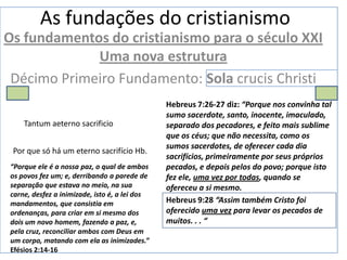 As fundações do cristianismo
Os fundamentos do cristianismo para o século XXI
             Uma nova estrutura
 Décimo Primeiro Fundamento: Sola crucis Christi
                                               Hebreus 7:26-27 diz: “Porque nos convinha tal
                                               sumo sacerdote, santo, inocente, imaculado,
    Tantum aeterno sacrificio                  separado dos pecadores, e feito mais sublime
                                               que os céus; que não necessita, como os
                                               sumos sacerdotes, de oferecer cada dia
 Por que só há um eterno sacrifício Hb.
                                               sacrifícios, primeiramente por seus próprios
“Porque ele é a nossa paz, o qual de ambos     pecados, e depois pelos do povo; porque isto
os povos fez um; e, derribando a parede de     fez ele, uma vez por todas, quando se
separação que estava no meio, na sua           ofereceu a si mesmo.
carne, desfez a inimizade, isto é, a lei dos
mandamentos, que consistia em                  Hebreus 9:28 “Assim também Cristo foi
ordenanças, para criar em si mesmo dos         oferecido uma vez para levar os pecados de
dois um novo homem, fazendo a paz, e,          muitos. . . “
pela cruz, reconciliar ambos com Deus em
um corpo, matando com ela as inimizades.”
Efésios 2:14-16
 