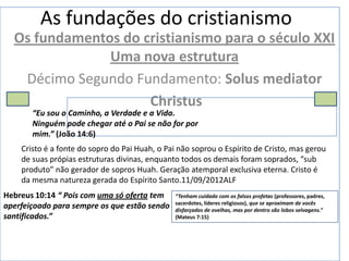 As fundações do cristianismo
  Os fundamentos do cristianismo para o século XXI
               Uma nova estrutura
   Décimo Segundo Fundamento: Solus mediator
                     Christus
       “Eu sou o Caminho, a Verdade e a Vida.
       Ninguém pode chegar até o Pai se não for por
       mim.” (João 14:6)
    Cristo é a fonte do sopro do Pai Huah, o Pai não soprou o Espírito de Cristo, mas gerou
    de suas própias estruturas divinas, enquanto todos os demais foram soprados, “sub
    produto” não gerador de sopros Huah. Geração atemporal exclusiva eterna. Cristo é
    da mesma natureza gerada do Espírito Santo.11/09/2012ALF
Hebreus 10:14 “ Pois com uma só oferta tem     “Tenham cuidado com os falsos profetas (professores, padres,
                                               sacerdotes, líderes religiosos), que se aproximam de vocês
aperfeiçoado para sempre os que estão sendo    disfarçados de ovelhas, mas por dentro são lobos selvagens.”
santificados.”                                 (Mateus 7:15)
 
