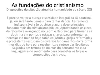 As fundações do cristianismo
Diagnóstico da situação atual da humanidade do século XXI

É preciso voltar a pureza e santidade integral da sã doutrina,
   já; ou será tarde demais para tentar depois. Ferramenta
       indispensável são os cinco e agora doze princípios
fundamentais do cristianismo bíblico. Aproveitando os cinco
da reforma e avançando no Latim e Hebraico para firmar a sã
    doutrina em pontos e estacas chaves para enfrentar as
heresias e o mundo hoje satânico. Muitas igrejas reformadas
e protestantes estudam os diversos fundamentos da reforma
  nos dias de hoje para receber luz e síntese das Escrituras
     Sagradas em termos de marcos do pensamento e da
    linguagem e do sentimento para combater as forças e
                    corporações das trevas.
 