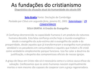 As fundações do cristianismo
        Diagnóstico da situação atual da humanidade do século XXI

                Sola Gratia Fonte: Declação de Cambridge
  Postado por Clóvis em segunda-feira, janeiro 01, 2001. Soteriologia | 29
                              COMENTÁRIOS
                  SOLA GRATIA: A Erosão do Evangelho

 A Confiança desmerecida na capacidade humana é um produto da natureza
   humana decaída. Esta falsa confiança enche hoje o mundo evangélico –
      desde o evangelho da auto-estima até o evangelho da saúde e da
prosperidade, desde aqueles que já transformaram o evangelho num produto
 vendável e os pecadores em consumidores e aqueles que tratam a fé cristã
como verdadeira simplesmente porque funciona. Isso faz calar a doutrina da
     justificação, a despeito dos compromissos oficiais de nossas igrejas.

A graça de Deus em Cristo não só é necessária como é a única causa eficaz da
   salvação. Confessamos que os seres humanos nascem espiritualmente
 mortos e nem mesmo são capazes de cooperar com a graça regeneradora.
 