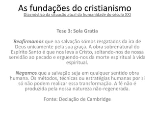 As fundações do humanidade do século XXI
     Diagnóstico da situação atual da
                                      cristianismo

                     Tese 3: Sola Gratia
  Reafirmamos que na salvação somos resgatados da ira de
   Deus unicamente pela sua graça. A obra sobrenatural do
 Espírito Santo é que nos leva a Cristo, soltando-nos de nossa
servidão ao pecado e erguendo-nos da morte espiritual à vida
                           espiritual.
  Negamos que a salvação seja em qualquer sentido obra
humana. Os métodos, técnicas ou estratégias humanas por si
   só não podem realizar essa transformação. A fé não é
      produzida pela nossa natureza não-regenerada.
               Fonte: Declação de Cambridge
 