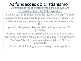 As fundações do cristianismo
      Os fundamentos do cristianismo para o século XXI
              Quarto Fundamento: Sola Scriptura
“Sola Scriptura,” significa “pelas Escrituras somente.” Jó, após
 a perda de todos os bens, todos os filhos, sua reputação, sua
  saúde, e, enquanto seus amigos falsamente o acusavam de
                               ter
    pecado, ele apenas disse em defesa do seu caráter: “Do
                             preceito
  de Seus lábios nunca me apartei, e as palavras da Sua boca
prezei mais do que o meu alimento.” Jó 23:12. É o ensino de 2
      Timóteo 3:14-17, como estabelece o Salmo 138:2, a
                           autoridade
     absoluta da Bíblia Sagrada, como regra de fé e prática.
 