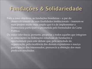 Fiéis a esses objetivos, as fundações brasileiras – a par do desenvolvimento de suas finalidades institucionais – inserem-se num projeto muito mais amplo que é o de implementar a Democracia participativa prometida pelo formulador da Carta Política. Da maior relevância, portanto, propiciar a todos aqueles que integram as associações ou federações estaduais de fundações a oportunidade para este debate que, pela seriedade da organização, pela excelência dos demais expositores e maciça participação dos interessados, prenuncia a obtenção dos mais profícuos resultados. 