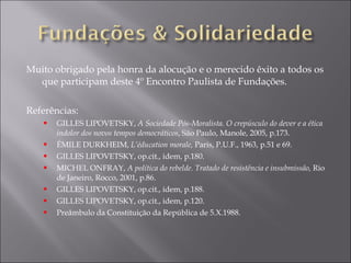 Muito obrigado pela honra da alocução e o merecido êxito a todos os que participam deste 4º Encontro Paulista de Fundações. Referências: GILLES LIPOVETSKY,  A Sociedade Pós-Moralista. O crepúsculo do dever e a ética indolor dos novos tempos democráticos , São Paulo, Manole, 2005, p.173. ÉMILE DURKHEIM,  L’éducation morale,  Paris, P.U.F., 1963, p.51 e 69. GILLES LIPOVETSKY, op.cit., idem, p.180. MICHEL ONFRAY,  A política do rebelde. Tratado de resistência e insubmissão,  Rio de Janeiro, Rocco, 2001, p.86. GILLES LIPOVETSKY, op.cit., idem, p.188. GILLES LIPOVETSKY, op.cit., idem, p.120. Preâmbulo da Constituição da República de 5.X.1988. 