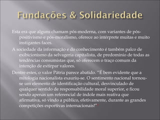 Esta era que alguns chamam pós-moderna, com variantes de pós-positivismo e pós-moralismo, oferece ao intérprete muitas e muito instigantes faces. A sociedade da informação e do conhecimento é também palco de exibicionismo da selvageria capitalista, de predomínio de todas as tendências consumistas que, só oferecem o traço comum da intenção de extirpar valores. Dentre estes, o valor Pátria parece abatido. “É bem evidente que a mitologia nacionalista exauriu-se. O sentimento nacional tornou-se um elemento de identificação cultural, desvinculado de qualquer sentido de responsabilidade moral superior, e ficou sendo apenas um referencial de índole mais reativa que afirmativa, só vindo a público, efetivamente, durante as grandes competições esportivas internacionais!” 1 