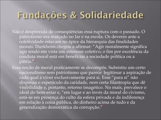 Não é desprovida de conseqüências essa ruptura com o passado. O patriotismo era realçado no lar e na escola. Os deveres ante a coletividade estavam no ápice da hierarquia das finalidades morais. Durkheim chegou a afirmar: “Agir moralmente significa agir tendo em vista um interesse coletivo; o fim por excelência da conduta moral está em beneficiar a sociedade política ou a pátria.” 2 Essa noção de moral praticamente se decompôs. Subsistiu um certo nacionalismo sem patriotismo que parece  legitimar a aspiração de cada qual a viver exclusivamente para si. Esse “para si” não dispensa o espetáculo da caridade, nem certa filantropia que dê visibilidade e, portanto, retorno imagético. No mais, prevalece o ideal do bem-estar e, “em lugar e ao invés da moral do civismo, está-se em presença do culto da esfera privada e da indiferença em relação à coisa pública, do dinheiro acima de tudo e da generalização democrática da corrupção.” 3 