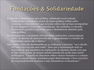 Freqüente o desinteresse pela política, sobretudo na juventude. Generalizar a indigência moral da classe política reflete certo consenso e o lamentável é que tal juízo crítico não se faça acompanhar de um despertar cívico das consciências. Ao contrário, o conceito depreciativo justifica o pretexto para o desinteresse absoluto pela coisa pública.  Paradoxalmente, a sociedade pós-moralista redescobre a preocupação ética. “A derrota do pensamento não é generalizada e o triunfo do barbarismo ainda não é efetivo.”  4 Não existe o risco de linchamento ao se reafirmar a máxima: “ou o século XXI será ético ou não será nada”. Sem que a humanidade toda se convença de que exorbitou na exploração do planeta, ilusão com que se não ousa sonhar, ao menos intuitivamente ela aceita uma tarefa retificadora. “Quando os discursos sobre o futuro humano e o cosmos beiram o catastrofismo, assumem papel determinante o livre exercício da responsabilidade humana e suas alternativas civilizadoras.” 5 