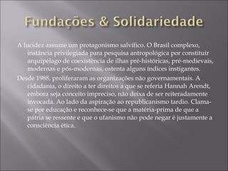 A lucidez assume um protagonismo salvífico. O Brasil complexo, instância privilegiada para pesquisa antropológica por constituir arquipélago de coexistência de ilhas pré-históricas, pré-medievais, modernas e pós-modernas, ostenta alguns índices instigantes. Desde 1988, proliferaram as organizações não governamentais. A cidadania, o direito a ter direitos a que se referia Hannah Arendt, embora seja conceito impreciso, não deixa de ser reiteradamente invocada. Ao lado da aspiração ao republicanismo tardio. Clama-se por educação e reconhece-se que a matéria-prima de que a pátria se ressente e que o ufanismo não pode negar é justamente a consciência ética. 