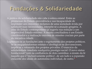 A prática da solidariedade não cabe à esfera estatal. Entre as promessas do Estado-providência e sua incapacidade de responder aos crescentes reclamos de uma sociedade ávida por satisfazer suas necessidades, interpõe-se a atuação gregária. A crise do Estado contemporâneo já sugeriu sua redução a um improvável Estado-mínimo. A receita conciliadora é um Estado coordenador e a realização máxima de missões cruciais por parte da iniciativa cidadã. Legitimam-se as fundações ante o esgotamento dos projetos políticos. Se as megaplataformas estatais e ideológicas se desvaneceram, impõe-se a retomada dos projetos privados. O exercício da solidariedade imediata readquiriu prestígio social. O novo status fundacional “está na confluência de dois caminhos: a erosão da fé naquilo que é ‘exclusivamente político’, de um lado e a expansão crescente dos ideais de autonomia individual, de outro.” 6 