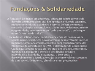 A fundação, ao menos em aparência, estaria na contra-corrente da desvalia dominante desta era. Em oposição à vivência egoística, propõe como solução o dinheiro a serviço do bem comum; ao contrário da lógica mercantil, o auxílio mútuo, o desprendimento e a gratuidade; inversamente ao “cada um por si”, o embarque numa “aventura de todos”. Tece redes de solidariedade, conduz à apetência de novos elos de sociabilidade e estabelece novas fórmulas de intercâmbio entre os humanos. Simultaneamente, contribui para concretizar uma das promessas do constituinte de 1988, o elaborador da Constituição Cidadã: justamente aquela de “instituir um Estado Democrático, destinado a assegurar o exercício dos direitos sociais e individuais, a liberdade, a segurança, o bem-estar, o desenvolvimento, a igualdade e a justiça como valores supremos de uma sociedade fraterna, pluralista e sem preconceitos.  7 