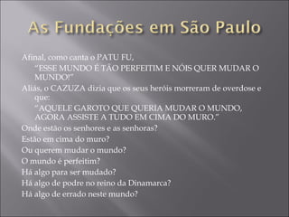 Afinal, como canta o PATU FU, “ ESSE MUNDO É TÃO PERFEITIM E NÓIS QUER MUDAR O MUNDO!” Aliás, o CAZUZA dizia que os seus heróis morreram de overdose e que: “ AQUELE GAROTO QUE QUERIA MUDAR O MUNDO, AGORA ASSISTE A TUDO EM CIMA DO MURO.” Onde estão os senhores e as senhoras? Estão em cima do muro? Ou querem mudar o mundo? O mundo é perfeitim? Há algo para ser mudado? Há algo de podre no reino da Dinamarca? Há algo de errado neste mundo? 
