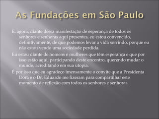 E, agora, diante dessa manifestação de esperança de todos os senhores e senhoras aqui presentes, eu estou convencido, definitivamente, de que podemos levar a vida sorrindo, porque eu não estou vendo uma sociedade perdida. Eu estou diante de homens e mulheres que têm esperança e que por isso estão aqui, participando deste encontro, querendo mudar o mundo, acreditando em sua utopia. É por isso que eu agradeço imensamente o convite que a Presidenta Dora e o Dr. Eduardo me fizeram para compartilhar este momento de reflexão com todos os senhores e senhoras. 