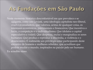 Neste momento histórico desconfortável em que prevalece e se agiganta, como um Leviatã, uma ideologia capitalista neo-liberal, cruel e avassaladora, que valoriza, acima de qualquer coisa, os interesses econômicos, patrimoniais e financeiros; Que incentiva o lucro, a competição e o individualismo; Que idolatra o capital especulativo e volátil; Que despreza, exclui e marginaliza os seres humanos; Que produz e reproduz a discórdia, a violência e o desencontro; É realmente um privilégio estar participando deste encontro de homens e mulheres rebeldes, que acreditam que podem mudar o mundo, inspirados na paixão pelo ser humano. Eu acredito nisso. 