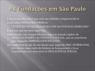 E eu preciso lhes dizer que essa sua rebeldia é imprescindível. Como dizia FERNANDO PESSOA,  “ É PRECISO SOLIDARIZAR-SE COM AS OVELHAS REBELDES.” É por isso que eu estou aqui hoje. Infelizmente, nós compartilhamos hoje um mundo repleto de DESIGUALDADES e de INJUSTIÇA SOCIAL, que se caracteriza pela flagrante OMISSÃO DOS ESTADOS. Nós acabamos de sair de um século que, segundo ERIC HOBSBAWM, foi o século mais curto da história da humanidade e ficou caracterizado por uma terrível NEGLIGÊNCIA SOCIAL. 