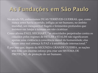 No século XX, enfrentamos DUAS TERRÍVEIS GUERRAS, que, como nunca antes havia ocorrido, infligiu ao ser humano, no âmbito mundial, um inesquecível flagelo e ferimentos profundos que insistem em latejar e teimam em não cicatrizar. Como afirma PAUL SIEGHART, “as atrocidades perpetradas contra os cidadãos pelos regimes de HITLER e STALIM não significaram apenas uma violência à consciência moral da humanidade; elas foram uma real ameaça À PAZ e à estabilidade internacional.” É por isso que, depois da SEGUNDA GRANDE GUERRA, as nações têm feito um enorme esforço pra criar um SISTEMA DE PROTEÇÃO, de proteção do ser humano. 