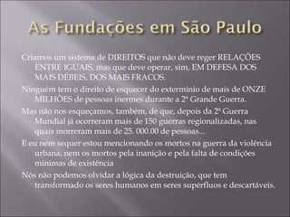Criamos um sistema de DIREITOS que não deve reger RELAÇÕES ENTRE IGUAIS, mas que deve operar, sim, EM DEFESA DOS MAIS DÉBEIS, DOS MAIS FRACOS. Ninguém tem o direito de esquecer do extermínio de mais de ONZE MILHÕES de pessoas inermes durante a 2ª Grande Guerra. Mas não nos esqueçamos, também, de que, depois da 2ª Guerra Mundial já ocorreram mais de 150 guerras regionalizadas, nas quais morreram mais de 25. 000.00 de pessoas... E eu nem sequer estou mencionando os mortos na guerra da violência urbana, nem os mortos pela inanição e pela falta de condições mínimas de existência Nós não podemos olvidar a lógica da destruição, que tem transformado os seres humanos em seres supérfluos e descartáveis. 