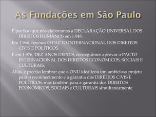 É por isso que nós elaboramos a DECLARAÇÃO UNIVERSAL DOS DIREITOS HUMANOS em 1.948. Em 1.966, fizemos O PACTO INTERNACIONAL DOS DIREITOS CIVIS E POLÍTICOS. E em 1.976, DEZ ANOS DEPOIS, conseguimos aprovar o PACTO INTERNACIONAL DOS DIREITOS ECONÔMICOS, SOCIAIS E CULTURAIS. Aliás, é preciso lembrar que a ONU idealizou um ambicioso projeto para o reconhecimento e a garantia dos DIREITOS CIVIS E POLÍTICOS, mas também para a garantia dos DIREITOS ECONÔMICOS, SOCIAIS e CULTURAIS simultaneamente. 