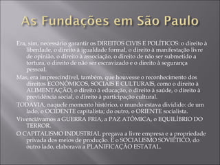 Era, sim, necessário garantir os DIREITOS CIVIS E POLÍTICOS: o direito à liberdade, o direito à igualdade formal, o direito à manifestação livre de opinião, o direito à associação, o direito de não ser submetido a tortura, o direito de não ser escravizado e o direito à segurança pessoal. Mas, era imprescindível, também, que houvesse o reconhecimento dos direitos ECONÔMICOS, SOCIAIS E CULTURAIS, como o direito à ALIMENTAÇÃO, o direito à educação, o direito à saúde, o direito à previdência social, o direito à participação cultural. TODAVIA, naquele momento histórico, o mundo estava dividido: de um lado, o OCIDENTE capitalista; do outro, o ORIENTE socialista. Vivenciávamos a GUERRA FRIA, a PAZ ATÔMICA, o EQUILÍBRIO DO TERROR. O CAPITALISMO INDUSTRIAL pregava a livre empresa e a propriedade privada dos meios de produção. E o SOCIALISMO SOVIÉTICO, do outro lado, elaborava a PLANIFICAÇÃO ESTATAL. 