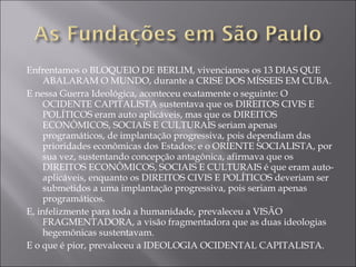 Enfrentamos o BLOQUEIO DE BERLIM, vivenciamos os 13 DIAS QUE ABALARAM O MUNDO, durante a CRISE DOS MÍSSEIS EM CUBA. E nessa Guerra Ideológica, aconteceu exatamente o seguinte: O OCIDENTE CAPITALISTA sustentava que os DIREITOS CIVIS E POLÍTICOS eram auto aplicáveis, mas que os DIREITOS ECONÔMICOS, SOCIAIS E CULTURAIS seriam apenas programáticos, de implantação progressiva, pois dependiam das prioridades econômicas dos Estados; e o ORIENTE SOCIALISTA, por sua vez, sustentando concepção antagônica, afirmava que os DIREITOS ECONÔMICOS, SOCIAIS E CULTURAIS é que eram auto-aplicáveis, enquanto os DIREITOS CIVIS E POLÍTICOS deveriam ser submetidos a uma implantação progressiva, pois seriam apenas programáticos. E, infelizmente para toda a humanidade, prevaleceu a VISÃO FRAGMENTADORA, a visão fragmentadora que as duas ideologias hegemônicas sustentavam. E o que é pior, prevaleceu a IDEOLOGIA OCIDENTAL CAPITALISTA. 