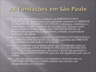 É por isso que, hoje, senhoras e senhores, os DIREITOS CIVIS E POLÍTICOS são considerados auto aplicáveis, enquanto os DIREITOS ECONÔMICOS, SOCIAIS E CULTURAIS (a educação, a habitação, a alimentação, a saúde, a cultura) são reconhecidos, inclusive pelos profissionais do direito, apenas como PROGRAMÁTICOS, de implantação progressiva, e dependentes, portanto, da prioridade econômica dos países. Como se vê, foi assim que se consolidou a LEGITIMAÇÃO IDEOLÓGICA da OMISSÃO DOS ESTADOS com relação à garantia dos DIREITOS ECONÔMICOS, SOCIAIS E CULTURAIS. Contudo, os senhores e as senhoras sabem que, na realidade, todos os direitos humanos, CIVIS, POLÍTICOS, SOCIAIS, ECONOMICOS E CULTURAIS são inseparáveis e deveriam e devem ser garantidos e implantados IMEDIATAMENTE, pois uns não significam nada sem os outros! Aliás, é por isso que os senhores e as senhoras se dedicam tanto ao TERCEIRO SETOR e ao trabalho solidário aos carentes, aos marginalizados, aos excluídos. 