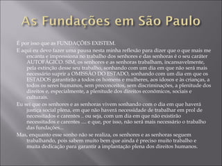 É por isso que as FUNDAÇÕES EXISTEM. E aqui eu devo fazer uma pausa nesta minha reflexão para dizer que o que mais me encanta e impressiona no trabalho dos senhores e das senhoras é o seu caráter AUTOFÁGICO. SIM, os senhores e as senhoras trabalham, incansavelmente, pela extinção desse seu trabalho, sonhando com um dia em que não será mais necessário suprir a OMISSÃO DO ESTADO, sonhando com um dia em que os ESTADOS garantirão a todos os homens e mulheres, aos idosos e às crianças, a todos os seres humanos, sem preconceitos, sem discriminações, a plenitude dos direitos e, especialmente, a plenitude dos direitos econômicos, sociais e culturais. Eu sei que os senhores e as senhoras vivem sonhando com o dia em que haverá justiça social plena, em que não haverá necessidade de trabalhar em prol de necessitados e carentes .. ou seja, com um dia em que não existirão necessitados e carentes .... e que, por isso, não será mais necessário o trabalho das fundações... Mas, enquanto esse sonho não se realiza, os senhores e as senhoras seguem trabalhando, pois sabem muito bem que ainda é preciso muito trabalho e muita dedicação para garantir a implantação plena dos direitos humanos. 