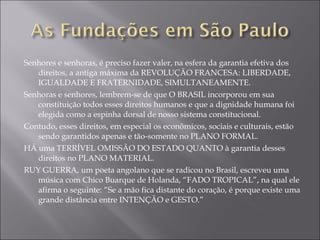 Senhores e senhoras, é preciso fazer valer, na esfera da garantia efetiva dos direitos, a antiga máxima da REVOLUÇÃO FRANCESA: LIBERDADE, IGUALDADE E FRATERNIDADE, SIMULTANEAMENTE. Senhoras e senhores, lembrem-se de que O BRASIL incorporou em sua constituição todos esses direitos humanos e que a dignidade humana foi elegida como a espinha dorsal de nosso sistema constitucional. Contudo, esses direitos, em especial os econômicos, sociais e culturais, estão sendo garantidos apenas e tão-somente no PLANO FORMAL. HÁ uma TERRÍVEL OMISSÃO DO ESTADO QUANTO à garantia desses direitos no PLANO MATERIAL. RUY GUERRA, um poeta angolano que se radicou no Brasil, escreveu uma música com Chico Buarque de Holanda, “FADO TROPICAL”, na qual ele afirma o seguinte: “Se a mão fica distante do coração, é porque existe uma grande distância entre INTENÇÃO e GESTO.” 