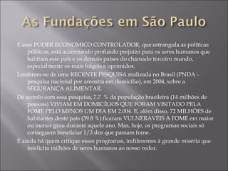 E esse PODER ECONOMICO CONTROLADOR, que estrangula as políticas públicas, está acarretando profundo prejuízo para os seres humanos que habitam este país e os demais países do chamado terceiro mundo, especialmente os mais frágeis e oprimidos. Lembrem-se de uma RECENTE PESQUISA realizada no Brasil (PNDA - pesquisa nacional por amostra em domicílio), em 2004, sobre a SEGURANÇA ALIMENTAR. De acordo com essa pesquisa, 7.7  % da população brasileira (14 milhões de pessoas) VIVIAM EM DOMICÍLIOS QUE FORAM VISITADO PELA FOME PELO MENOS UM DIA EM 2.004. E, além disso, 72 MILHÕES de habitantes deste país (39.8 %):ficaram VULNERÁVEIS À FOME em maior ou menor grau durante aquele ano. Mas, hoje, os programas sociais só conseguem beneficiar 1/3 dos que passam fome.  E ainda há quem critique esses programas, indiferentes à grande miséria que infelicita milhões de seres humanos ao nosso redor. 