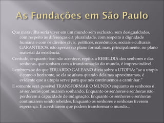 Que maravilha seria viver em um mundo sem exclusão, sem desigualdades, com respeito às diferenças e à pluralidade, com respeito à dignidade humana e com os direitos civis, políticos, econômicos, sociais e culturais GARANTIDOS, não apenas no plano formal, mas, principalmente, no plano material da existência. Contudo, enquanto isso não acontece, repito, a REBELDIA dos senhores e das senhoras, que sonham com a transformação do mundo, é imprescindível. Lembrem-se do que EDUARDO GALEANO dizia sobre a UTOPIA: “se a utopia é como o horizonte, se ela se afasta quando dela nos aproximamos, é evidente que a utopia serve para que nós continuemos a caminhar.” E somente será possível TRANSFORMAR O MUNDO enquanto os senhores e as senhoras continuarem sonhando, Enquanto os senhores e senhoras não perderem a capacidade de indignação, Enquanto os senhores e senhoras continuarem sendo rebeldes, Enquanto os senhores e senhoras tiverem esperança. E acreditarem que podem transformar o mundo... 
